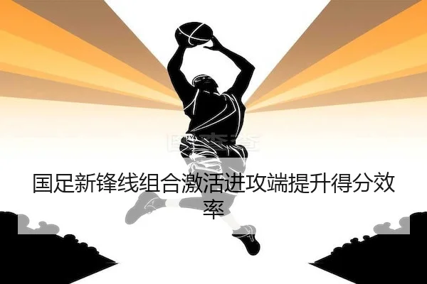 国足新锋线组合激活进攻端提升得分效率